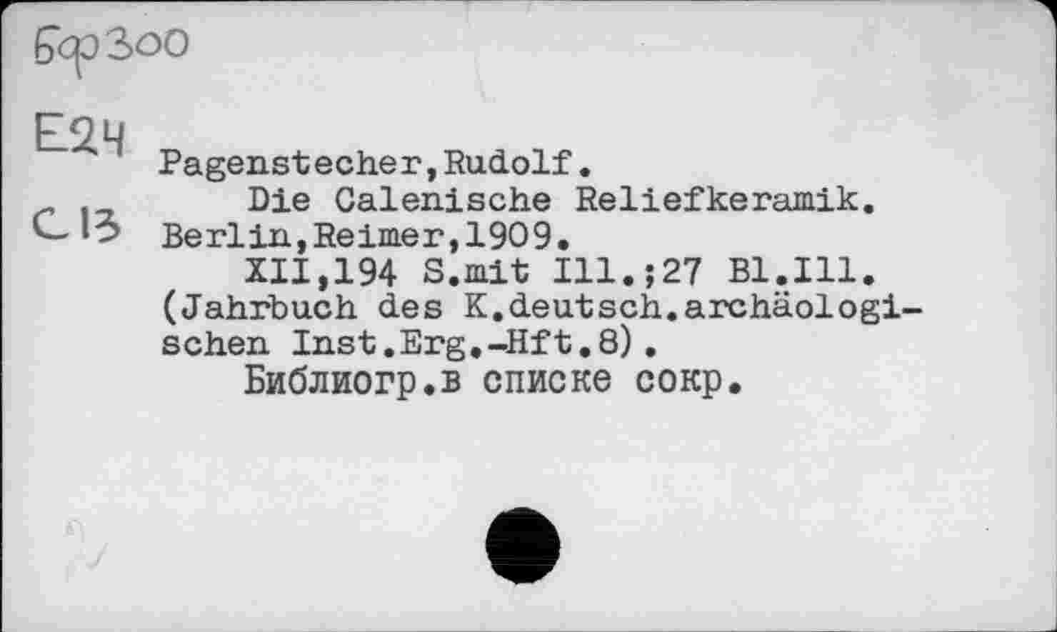 ﻿бсрЗоо
Е2Ч
Pagenstecher,Rudolf.
.	Die Galenische Reliefkeramik.
Berlin,Reimer,1909.
XII,194 S.mit Ill.;27 Bl.Ill. (Jahrbuch des K.deutsch.archäologischen Inst .Erg.-Hf t. 8) .
Библиогр.в списке сокр.